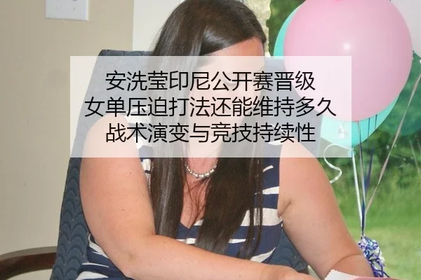 安洗莹印尼公开赛晋级 女单压迫打法还能维持多久 战术演变与竞技持续性